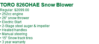 &nbsp;TORO 826OHAE Snow Blower Regular: $2099.00 • 252cc engine • 26" snow thrower • Electric Start • 2-Stage steel auger & impeller • Heated handles • Manual steering • 15" Snow track tires • 3 year warranty