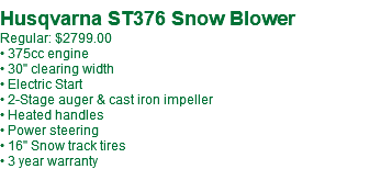 &nbsp;Husqvarna ST376 Snow Blower Regular: $2799.00 • 375cc engine • 30" clearing width • Electric Start • 2-Stage auger & cast iron impeller • Heated handles • Power steering • 16" Snow track tires • 3 year warranty