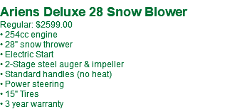 &nbsp;Ariens Deluxe 28 Snow Blower Regular: $2599.00 • 254cc engine • 28" snow thrower • Electric Start • 2-Stage steel auger & impeller • Standard handles (no heat) • Power steering • 15" Tires • 3 year warranty