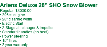 Ariens Deluxe 28" SHO Snow Blower Regular: $3030.00 • 306cc engine • 28" clearing width • Electric Start • 2-Stage steel auger & impeller • Standard handles (no heat) • Power steering • 15" Tires • 3 year warranty