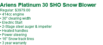 &nbsp;Ariens Platinum 30 SHO Snow Blower Regular: $3979.00 • 414cc engine • 30" clearing width • Electric Start • 2-Stage steel auger & impeller • Heated handles • Power steering • 16" Snow track tires • 3 year warranty
