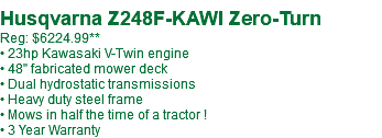  Husqvarna Z248F-KAWI Zero-Turn Reg: $6224.99** • 23hp Kawasaki V-Twin engine • 48" fabricated mower deck • Dual hydrostatic transmissions • Heavy duty steel frame • Mows in half the time of a tractor ! • 3 Year Warranty