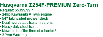  Husqvarna Z254F-PREMIUM Zero-Turn Regular: $5399.99** • 24hp Kawasaki V-Twin engine • 54" fabricated mower deck • Dual hydrostatic transmissions • Heavy duty steel frame • Mows in half the time of a tractor ! • 3 Year Warranty