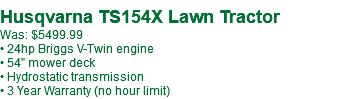 &nbsp;Husqvarna TS154X Lawn Tractor Was: $5499.99 • 24hp Briggs V-Twin engine • 54" mower deck • Hydrostatic transmission • 3 Year Warranty (no hour limit)