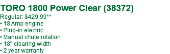  TORO 1800 Power Clear (38372) Regular: $429.99** • 18 Amp engine • Plug-in electric • Manual chute rotation • 18" clearing width • 2 year warranty