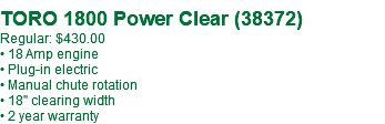  TORO 1800 Power Clear (38372) Regular: $430.00 • 18 Amp engine • Plug-in electric • Manual chute rotation • 18" clearing width • 2 year warranty