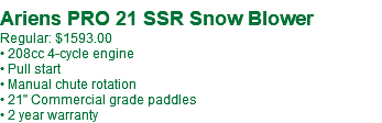  Ariens PRO 21 SSR Snow Blower Regular: $1593.00 • 208cc 4-cycle engine • Pull start • Manual chute rotation • 21" Commercial grade paddles • 2 year warranty