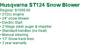 Husqvarna ST124 Snow Blower Regular: $1099.00 • 212cc engine • 24" snow blower • Electric Start • 2-Stage steel auger & impeller • Standard handles (no heat) • Manual steering • 13" Snow track tires • 3 year warranty