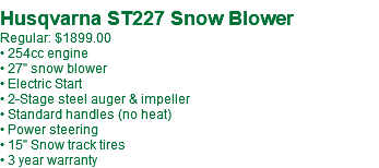 Husqvarna ST227 Snow Blower Regular: $1899.00 • 254cc engine • 27" snow blower • Electric Start • 2-Stage steel auger & impeller • Standard handles (no heat) • Power steering • 15" Snow track tires • 3 year warranty