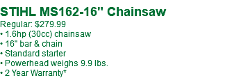  STIHL MS162-16" Chainsaw Regular: $279.99 • 1.6hp (30cc) chainsaw • 16" bar & chain • Standard starter • Powerhead weighs 9.9 lbs. • 2 Year Warranty*