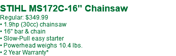  STIHL MS172C-16" Chainsaw Regular: $349.99 • 1.9hp (30cc) chainsaw • 16" bar & chain • Slow-Pull easy starter • Powerhead weighs 10.4 lbs. • 2 Year Warranty*