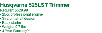  Husqvarna 525LST Trimmer Regular: $529.99 • 25cc professional engine • Straight shaft design • Easy starter • Weighs 9.7 lbs. • 4 Year Warranty**