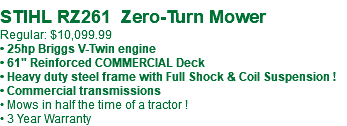  STIHL RZ261 Zero-Turn Mower Regular: $10,099.99 • 25hp Briggs V-Twin engine • 61" Reinforced COMMERCIAL Deck • Heavy duty steel frame with Full Shock & Coil Suspension ! • Commercial transmissions • Mows in half the time of a tractor ! • 3 Year Warranty