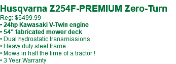  Husqvarna Z254F-PREMIUM Zero-Turn Reg: $6499.99 • 24hp Kawasaki V-Twin engine • 54" fabricated mower deck • Dual hydrostatic transmissions • Heavy duty steel frame • Mows in half the time of a tractor ! • 3 Year Warranty