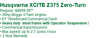  Husqvarna XCITE Z375 Zero-Turn Regular: $8899.99** • 26hp Briggs V-Twin engine • 61" Reinforced Commercial Deck • Heavy duty steel frame with Operator Suspension ! • Commercial transmissions • Max speed: up to 2.7 acres / hour • 3 Year Warranty