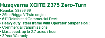  Husqvarna XCITE Z375 Zero-Turn Regular: $8899.99 • 26hp Briggs V-Twin engine • 61" Reinforced Commercial Deck • Heavy duty steel frame with Operator Suspension ! • Commercial transmissions • Max speed: up to 2.7 acres / hour • 3 Year Warranty