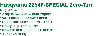  Husqvarna Z254F-SPECIAL Zero-Turn Reg: $6349.99 • 23hp Kawasaki V-Twin engine • 54" fabricated mower deck • Dual hydrostatic transmissions • Heavy duty steel frame • Mows in half the time of a tractor ! • 3 Year Warranty