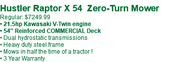  Hustler Raptor X 54 Zero-Turn Mower Regular: $7249.99 • 21.5hp Kawasaki V-Twin engine • 54" Reinforced COMMERCIAL Deck • Dual hydrostatic transmissions • Heavy duty steel frame • Mows in half the time of a tractor ! • 3 Year Warranty