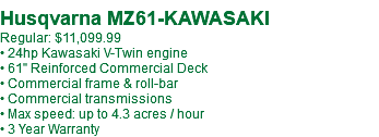  Husqvarna MZ61-KAWASAKI Regular: $11,099.99 • 24hp Kawasaki V-Twin engine • 61" Reinforced Commercial Deck • Commercial frame & roll-bar • Commercial transmissions • Max speed: up to 4.3 acres / hour • 3 Year Warranty