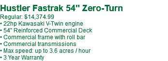  Hustler Fastrak 54" Zero-Turn Regular: $14,374.99 • 22hp Kawasaki V-Twin engine • 54" Reinforced Commercial Deck • Commercial frame with roll bar • Commercial transmissions • Max speed: up to 3.6 acres / hour • 3 Year Warranty