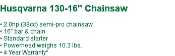 &nbsp;Husqvarna 130-16" Chainsaw • 2.0hp (38cc) semi-pro chainsaw • 16" bar & chain • Standard starter • Powerhead weighs 10.3 lbs. • 4 Year Warranty*