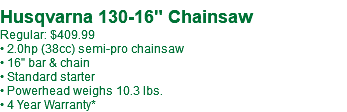  Husqvarna 130-16" Chainsaw Regular: $409.99 • 2.0hp (38cc) semi-pro chainsaw • 16" bar & chain • Standard starter • Powerhead weighs 10.3 lbs. • 4 Year Warranty*