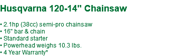 &nbsp;Husqvarna 120-14" Chainsaw • 2.1hp (38cc) semi-pro chainsaw • 16" bar & chain • Standard starter • Powerhead weighs 10.3 lbs. • 4 Year Warranty*