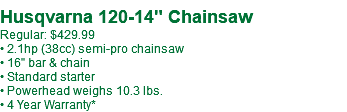  Husqvarna 120-14" Chainsaw Regular: $429.99 • 2.1hp (38cc) semi-pro chainsaw • 16" bar & chain • Standard starter • Powerhead weighs 10.3 lbs. • 4 Year Warranty*