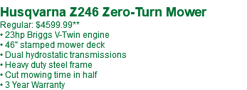  Husqvarna Z246 Zero-Turn Mower Regular: $4599.99** • 23hp Briggs V-Twin engine • 46" stamped mower deck • Dual hydrostatic transmissions • Heavy duty steel frame • Cut mowing time in half • 3 Year Warranty