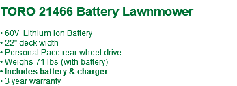 &nbsp;TORO 21466 Battery Lawnmower • 60V Lithium Ion Battery • 22" deck width • Personal Pace rear wheel drive • Weighs 71 lbs (with battery) • Includes battery & charger • 3 year warranty