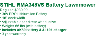&nbsp;STIHL RMA348VS Battery Lawnmower Regular: $989.99 • 36V PRO Lithium Ion Battery • 18" deck width • Adjustable speed rear wheel drive • Weighs 66 lbs (with battery) • Includes AK30 battery & AL101 charger • 3 year warranty