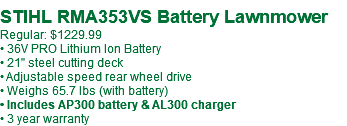 &nbsp;STIHL RMA353VS Battery Lawnmower Regular: $1229.99 • 36V PRO Lithium Ion Battery • 21" steel cutting deck • Adjustable speed rear wheel drive • Weighs 65.7 lbs (with battery) • Includes AP300 battery & AL300 charger • 3 year warranty