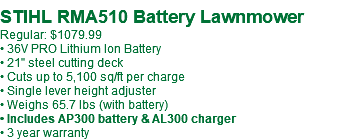 &nbsp;STIHL RMA510 Battery Lawnmower Regular: $1079.99 • 36V PRO Lithium Ion Battery • 21" steel cutting deck • Cuts up to 5,100 sq/ft per charge • Single lever height adjuster • Weighs 65.7 lbs (with battery) • Includes AP300 battery & AL300 charger • 3 year warranty