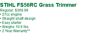 &nbsp;STIHL FS56RC Grass Trimmer Regular: $369.99 • 27cc engine • Straight shaft design • Easy starter • Weighs 10.6 lbs. • 2 Year Warranty**