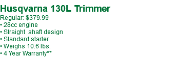 &nbsp;Husqvarna 130L Trimmer Regular: $379.99 • 28cc engine • Straight shaft design • Standard starter • Weighs 10.6 lbs. • 4 Year Warranty**