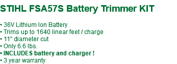  STIHL FSA57S Battery Trimmer KIT • 36V Lithium Ion Battery • Trims up to 1640 linear feet / charge • 11" diameter cut • Only 6.6 lbs. • INCLUDES battery and charger ! • 3 year warranty