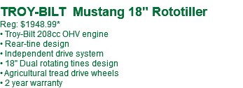  TROY-BILT Mustang 18" Rototiller Reg: $1948.99* • Troy-Bilt 208cc OHV engine • Rear-tine design • Independent drive system • 18" Dual rotating tines design • Agricultural tread drive wheels • 2 year warranty