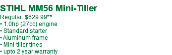  STIHL MM56 Mini-Tiller Regular: $629.99** • 1.0hp (27cc) engine • Standard starter • Aluminum frame • Mini-tiller tines • upto 2 year warranty