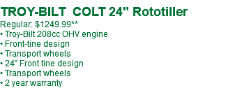  TROY-BILT COLT 24" Rototiller Regular: $1249.99** • Troy-Bilt 208cc OHV engine • Front-tine design • Transport wheels • 24" Front tine design • Transport wheels • 2 year warranty