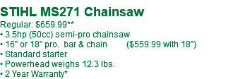 STIHL MS271 Chainsaw Regular: $659.99** • 3.5hp (50cc) semi-pro chainsaw • 16" or 18" pro. bar & chain ($559.99 with 18") • Standard starter • Powerhead weighs 12.3 lbs. • 2 Year Warranty*