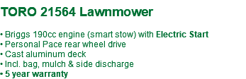 &nbsp;TORO 21564 Lawnmower • Briggs 190cc engine (smart stow) with Electric Start • Personal Pace rear wheel drive • Cast aluminum deck • Incl. bag, mulch & side discharge • 5 year warranty