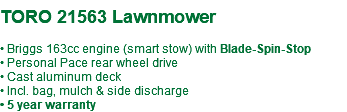 &nbsp;TORO 21563 Lawnmower • Briggs 163cc engine (smart stow) with Blade-Spin-Stop • Personal Pace rear wheel drive • Cast aluminum deck • Incl. bag, mulch & side discharge • 5 year warranty