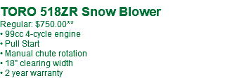  TORO 518ZR Snow Blower Regular: $750.00** • 99cc 4-cycle engine • Pull Start • Manual chute rotation • 18" clearing width • 2 year warranty