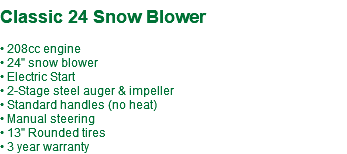  Classic 24 Snow Blower • 208cc engine • 24" snow blower • Electric Start • 2-Stage steel auger & impeller • Standard handles (no heat) • Manual steering • 13" Rounded tires • 3 year warranty