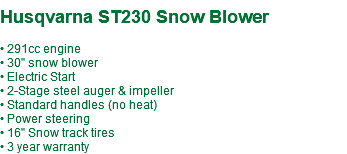  Husqvarna ST230 Snow Blower • 291cc engine • 30" snow blower • Electric Start • 2-Stage steel auger & impeller • Standard handles (no heat) • Power steering • 16" Snow track tires • 3 year warranty