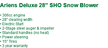  Ariens Deluxe 28" SHO Snow Blower • 306cc engine • 28" clearing width • Electric Start • 2-Stage steel auger & impeller • Standard handles (no heat) • Power steering • 15" Tires • 3 year warranty