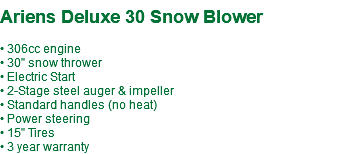  Ariens Deluxe 30 Snow Blower • 306cc engine • 30" snow thrower • Electric Start • 2-Stage steel auger & impeller • Standard handles (no heat) • Power steering • 15" Tires • 3 year warranty