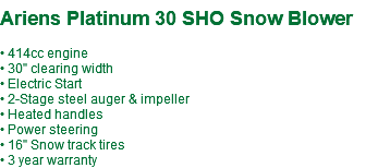  Ariens Platinum 30 SHO Snow Blower • 414cc engine • 30" clearing width • Electric Start • 2-Stage steel auger & impeller • Heated handles • Power steering • 16" Snow track tires • 3 year warranty