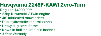  Husqvarna Z248F-KAWI Zero-Turn Regular: $4999.99** • 23hp Kawasaki V-Twin engine • 48" fabricated mower deck • Dual hydrostatic transmissions • Heavy duty steel frame • Mows in half the time of a tractor ! • 3 Year Warranty