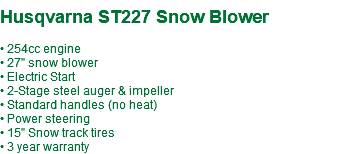  Husqvarna ST227 Snow Blower • 254cc engine • 27" snow blower • Electric Start • 2-Stage steel auger & impeller • Standard handles (no heat) • Power steering • 15" Snow track tires • 3 year warranty